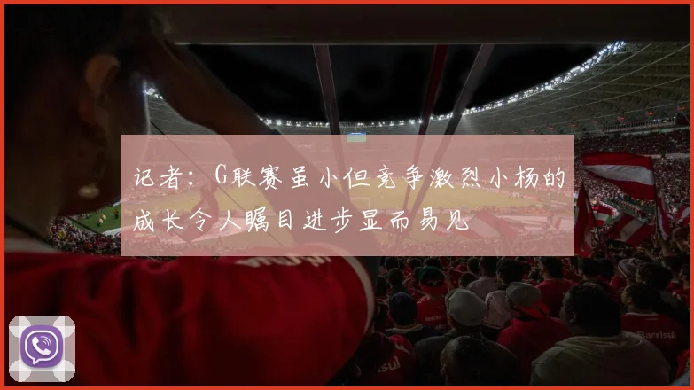 记者：G联赛虽小但竞争激烈小杨的成长令人瞩目进步显而易见