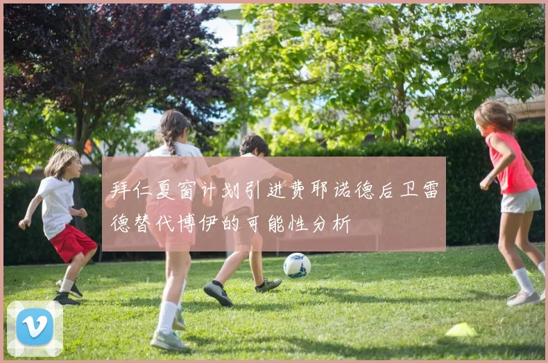拜仁夏窗计划引进费耶诺德后卫雷德替代博伊的可能性分析