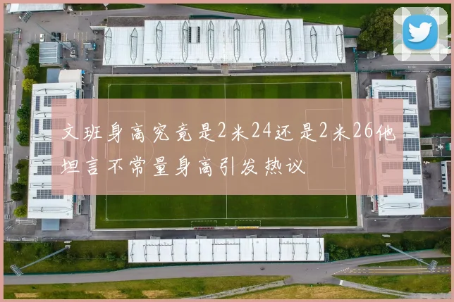 文班身高究竟是2米24还是2米26他坦言不常量身高引发热议
