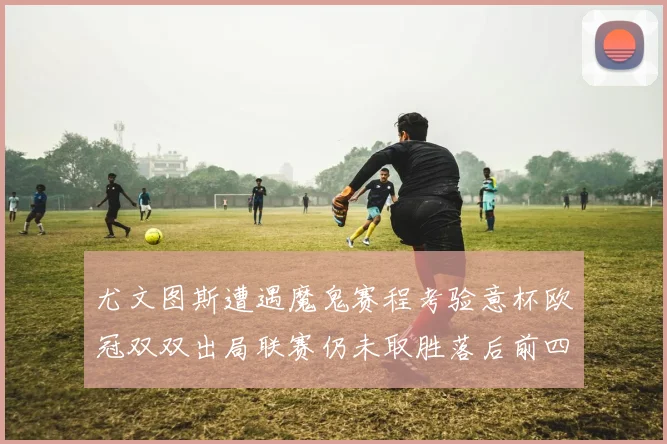 尤文图斯遭遇魔鬼赛程考验意杯欧冠双双出局联赛仍未取胜落后前四四分