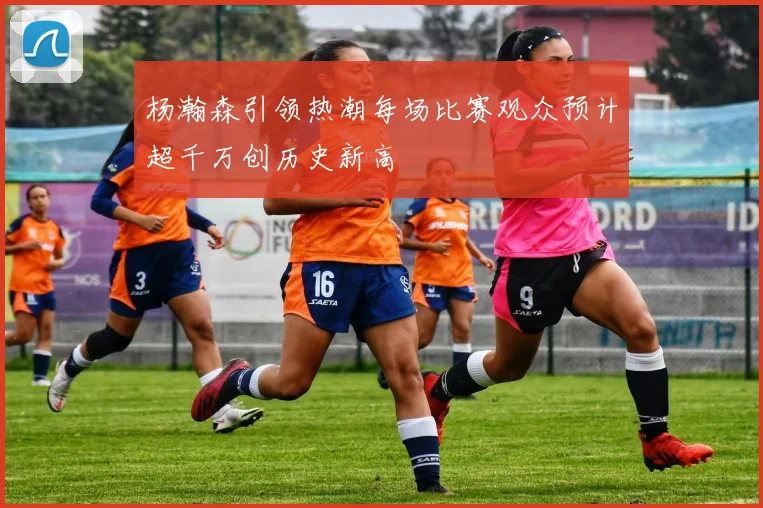 杨瀚森引领热潮每场比赛观众预计超千万创历史新高