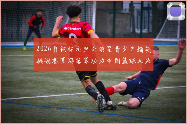 2026首钢杯元旦全明星青少年精英挑战赛圆满落幕助力中国篮球未来发展