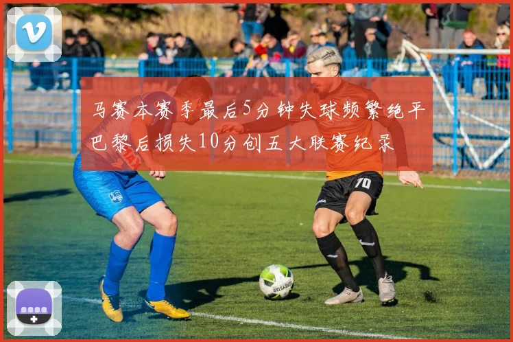 马赛本赛季最后5分钟失球频繁绝平巴黎后损失10分创五大联赛纪录