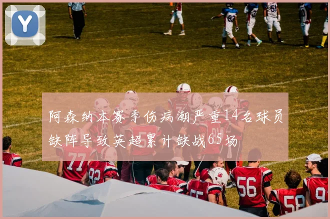 阿森纳本赛季伤病潮严重14名球员缺阵导致英超累计缺战65场