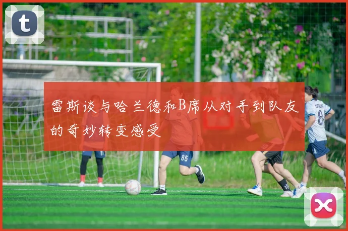 雷斯谈与哈兰德和B席从对手到队友的奇妙转变感受