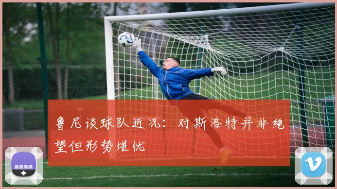 鲁尼谈球队近况：对斯洛特并非绝望但形势堪忧