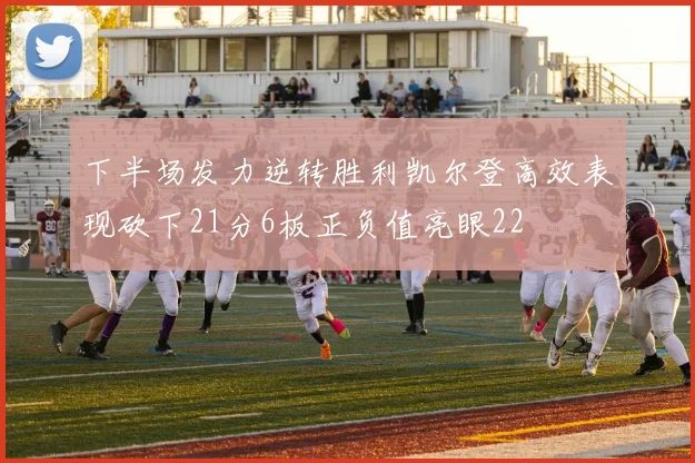 下半场发力逆转胜利凯尔登高效表现砍下21分6板正负值亮眼22