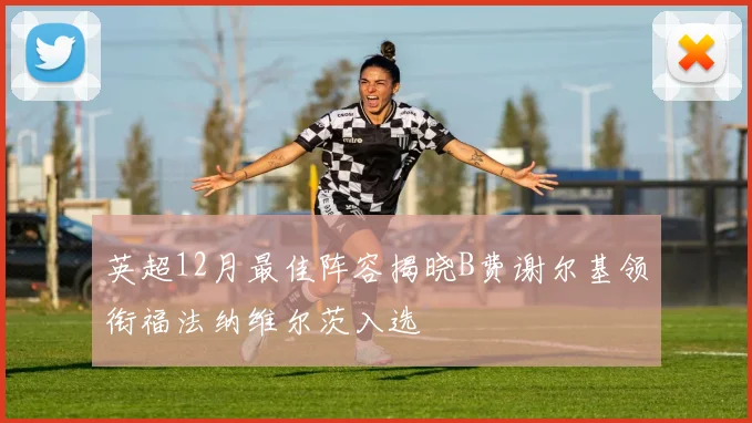 英超12月最佳阵容揭晓B费谢尔基领衔福法纳维尔茨入选