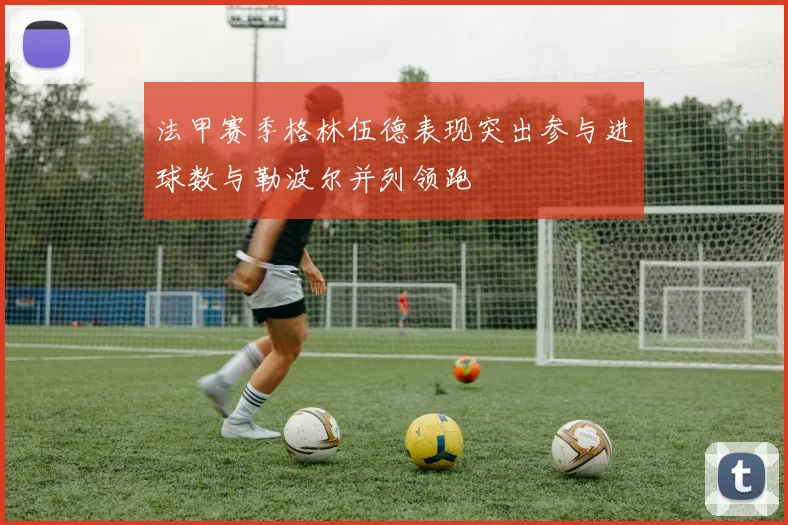 法甲赛季格林伍德表现突出参与进球数与勒波尔并列领跑