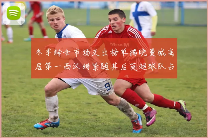 冬季转会市场支出榜单揭晓曼城高居第一西汉姆紧随其后英超球队占据五席