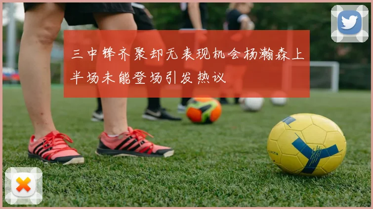 三中锋齐聚却无表现机会杨瀚森上半场未能登场引发热议