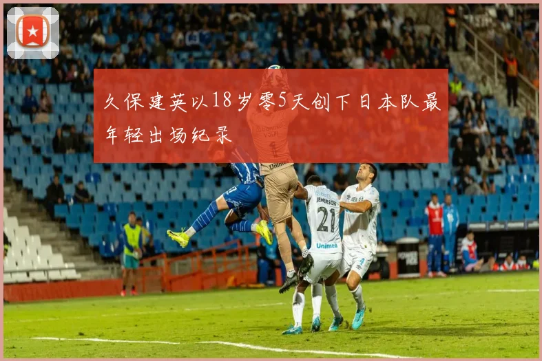 久保建英以18岁零5天创下日本队最年轻出场纪录