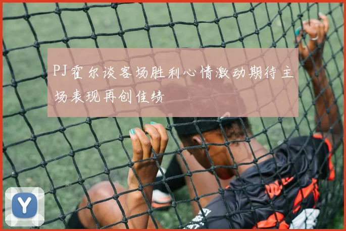 PJ霍尔谈客场胜利心情激动期待主场表现再创佳绩