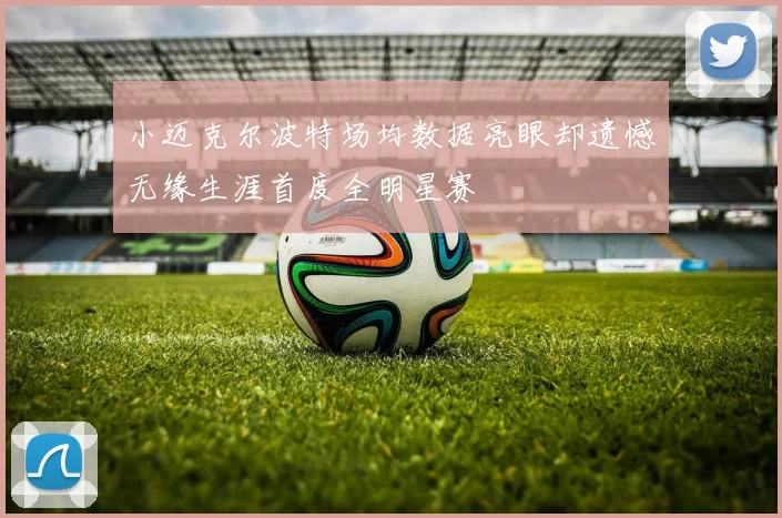 小迈克尔波特场均数据亮眼却遗憾无缘生涯首度全明星赛