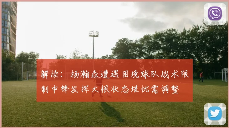 解读：杨瀚森遭遇困境球队战术限制中锋发挥大根状态堪忧需调整