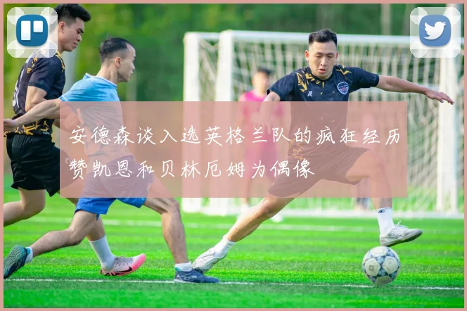 安德森谈入选英格兰队的疯狂经历赞凯恩和贝林厄姆为偶像